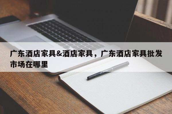 广东酒店家具&酒店家具,广东酒店家具批发市场在哪里